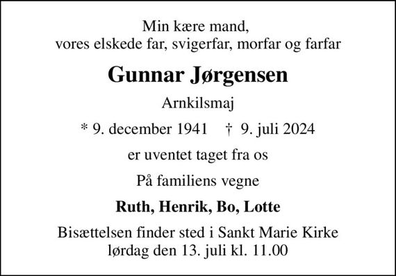 Min kære mand,  vores elskede far, svigerfar, morfar og farfar
Gunnar Jørgensen
Arnkilsmaj
* 9. december 1941    &#x271d; 9. juli 2024
er uventet taget fra os
På familiens vegne
Ruth, Henrik, Bo, Lotte
Bisættelsen finder sted i Sankt Marie Kirke  lørdag den 13. juli kl. 11.00