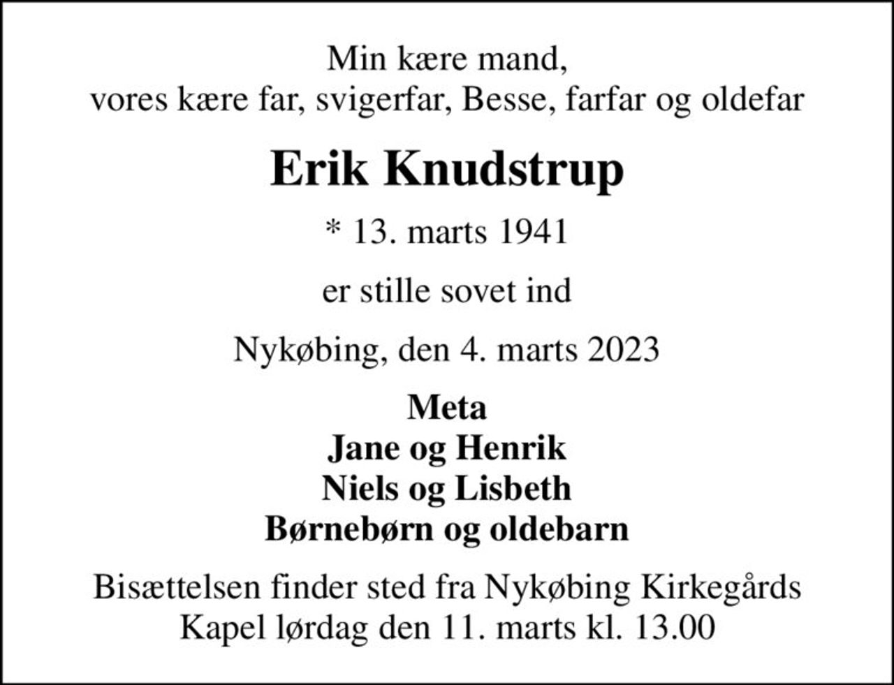 Min kære mand, vores kære far, svigerfar, Besse, farfar og oldefar
Erik Knudstrup
* 13. marts 1941
er stille sovet ind
Nykøbing, den 4. marts 2023
Meta Jane og Henrik Niels og Lisbeth Børnebørn og oldebarn
Bisættelsen finder sted fra Nykøbing Kirkegårds Kapel  lørdag den 11. marts kl. 13.00