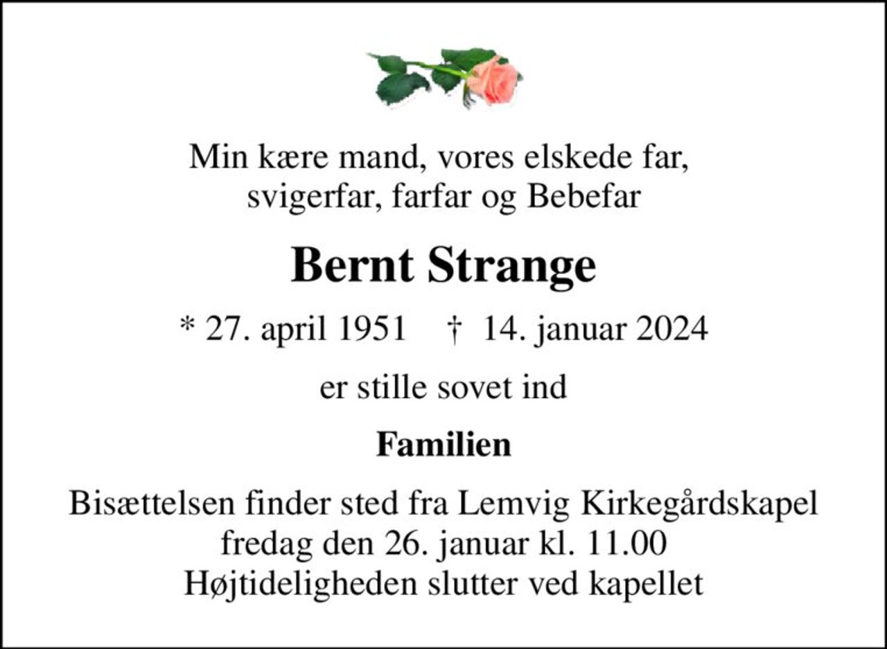 Min kære mand, vores elskede far,  svigerfar, farfar og Bebefar
Bernt Strange
* 27. april 1951    ✝ 14. januar 2024
er stille sovet ind
Familien
Bisættelsen finder sted fra Lemvig Kirkegårdskapel  fredag den 26. januar kl. 11.00  Højtideligheden slutter ved kapellet