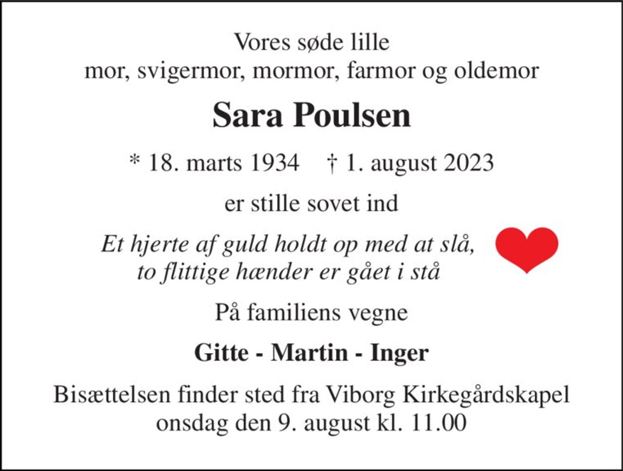 Vores søde lille mor, svigermor, mormor, farmor og oldemor 
Sara Poulsen 
* 18. marts 1934    † 1. august 2023 
er stille sovet ind 
Et hjerte af guld holdt op med at slå, to flittige hænder er gået i stå 
På familiens vegne 
Gitte - Martin - Inger 
Bisættelsen finder sted fra Viborg Kirkegårdskapel onsdag den 9. august kl. 11.00