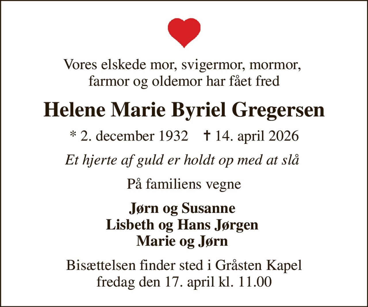 Vores elskede mor, svigermor, mormor,  farmor og oldemor har fået fred
Helene Marie Byriel Gregersen
* 2. december 1932    ✝ 14. april 2026
Et hjerte af guld er holdt op med at slå 
På familiens vegne
Jørn og Susanne  Lisbeth og Hans Jørgen  Marie og Jørn 
Bisættelsen finder sted i Gråsten Kapel  fredag den 17. april kl. 11.00
