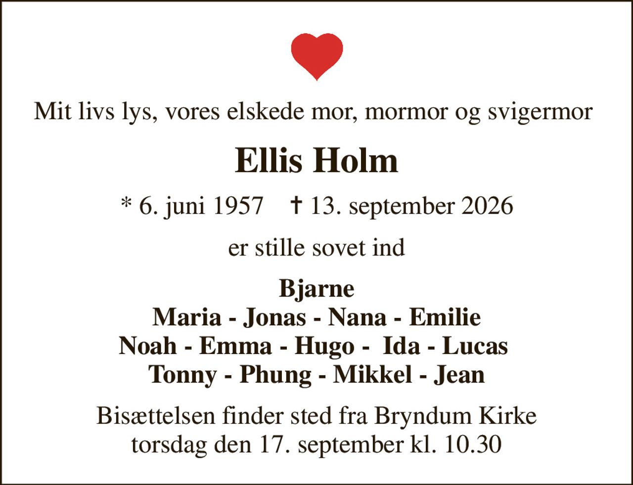 Mit livs lys, vores elskede mor, mormor og svigermor 
Ellis Holm
* 6. juni 1957    ✝ 13. september 2026
er stille sovet ind
Bjarne Maria - Jonas - Nana - Emilie Noah - Emma - Hugo -  Ida - Lucas  Tonny - Phung - Mikkel - Jean
Bisættelsen finder sted fra Bryndum Kirke  torsdag den 17. september kl. 10.30