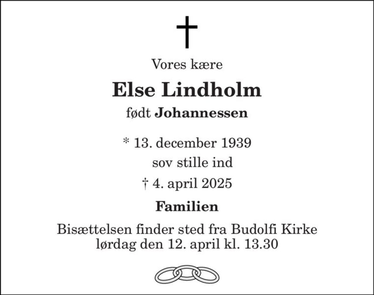 Vores kære 
Else Lindholm 
født Johannessen 
* 13. december 1939 
 † 4. april 2025 
Familien 
Bisættelsen​ finder sted fra Budolfi Kirke​​ lørdag den 12. april​​ kl. 13.30 
sov stille ind