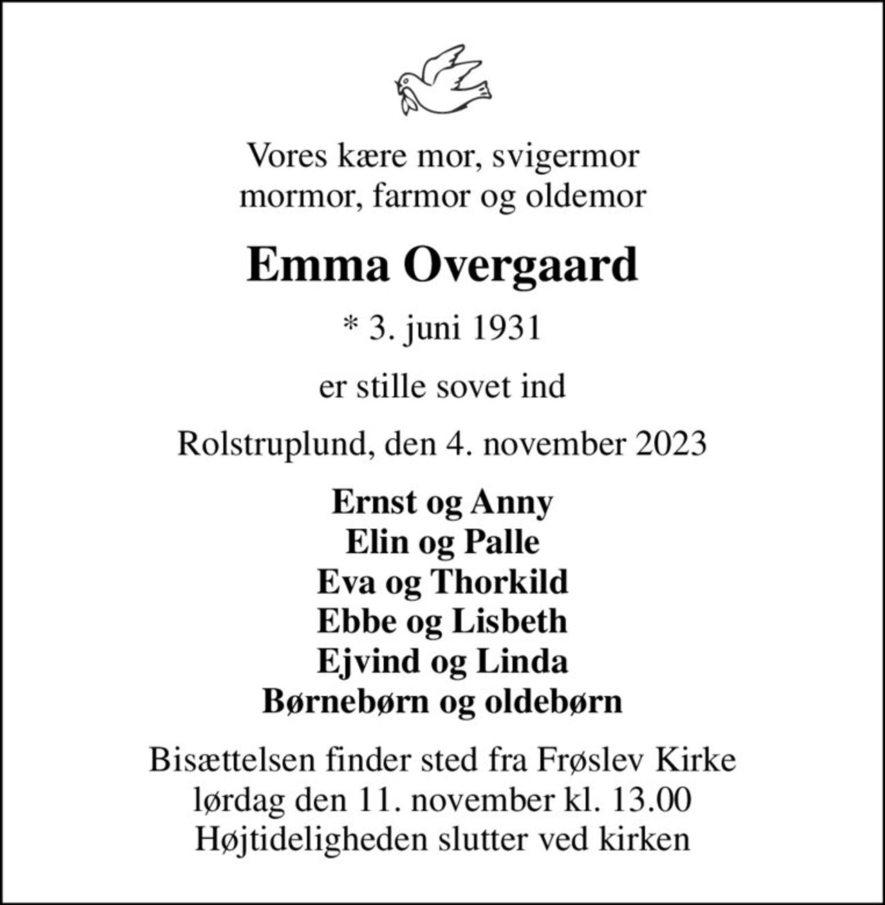 Vores kære mor, svigermor mormor, farmor og oldemor
Emma Overgaard
* 3. juni 1931
er stille sovet ind
Rolstruplund, den 4. november 2023
Ernst og Anny Elin og Palle Eva og Thorkild Ebbe og Lisbeth Ejvind og Linda Børnebørn og oldebørn
Bisættelsen finder sted fra Frøslev Kirke  lørdag den 11. november kl. 13.00  Højtideligheden slutter ved kirken