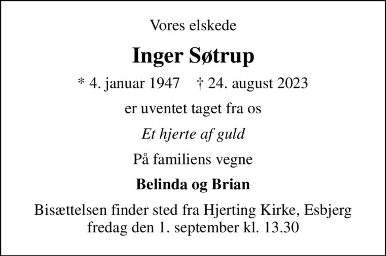 Vores elskede
Inger Søtrup
* 4. januar 1947    ✝ 24. august 2023
er uventet taget fra os
Et hjerte af guld
På familiens vegne
Belinda og Brian
Bisættelsen finder sted fra Hjerting Kirke, Esbjerg  fredag den 1. september kl. 13.30