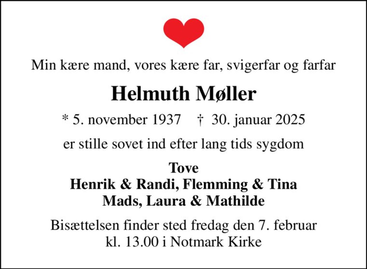 Min kære mand, vores kære far, svigerfar og farfar
Helmuth Møller
* 5. november 1937    ✝ 30. januar 2025
er stille sovet ind efter lang tids sygdom
Tove Henrik & Randi, Flemming & Tina Mads, Laura & Mathilde
Bisættelsen finder sted fredag den 7. februar kl. 13.00 i Notmark Kirke
