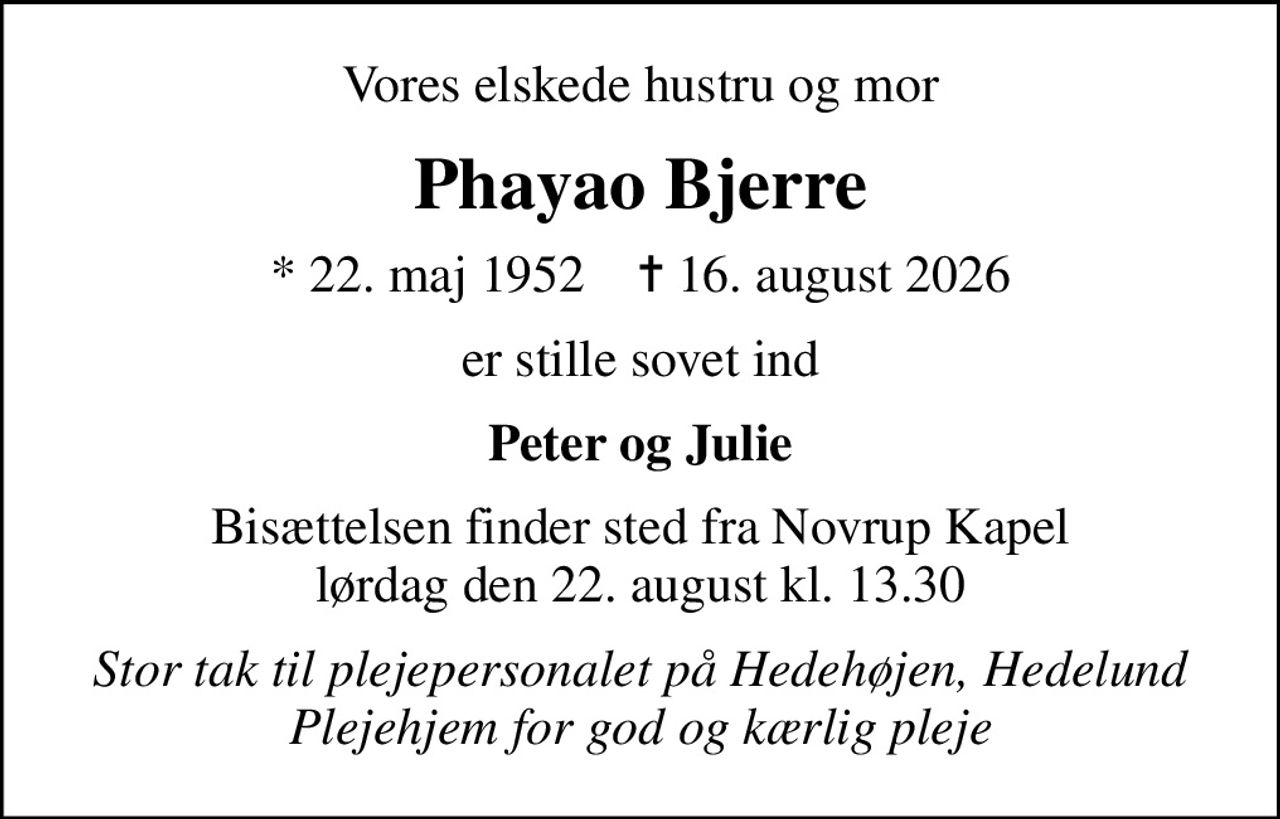 Vores elskede hustru og mor
Phayao Bjerre
* 22. maj 1952    ✝ 16. august 2026
er stille sovet ind
Peter og Julie
Bisættelsen finder sted fra Novrup Kapel  lørdag den 22. august kl. 13.30 
Stor tak til plejepersonalet på Hedehøjen, Hedelund Plejehjem for god og kærlig pleje