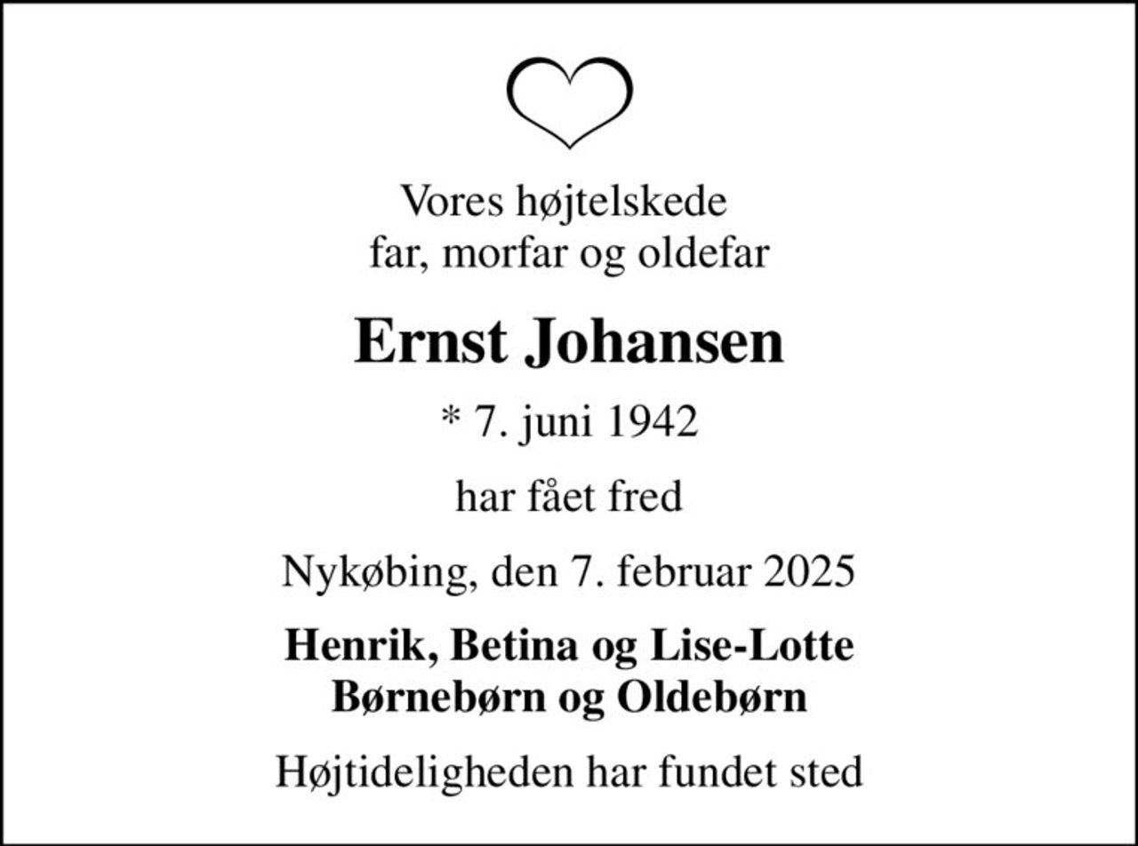 Vores højtelskede  far, morfar og oldefar
Ernst Johansen
* 7. juni 1942
har fået fred
Nykøbing, den 7. februar 2025
Henrik, Betina og Lise-Lotte Børnebørn og Oldebørn
Højtideligheden har fundet sted