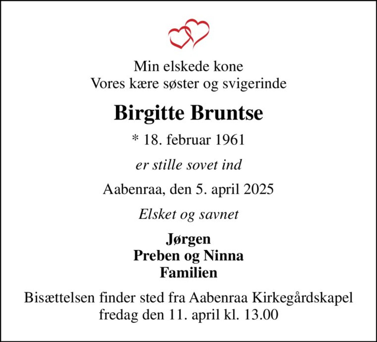 Min elskede kone Vores kære søster og svigerinde
Birgitte Bruntse
* 18. februar 1961
er stille sovet ind
Aabenraa, den 5. april 2025
Elsket og savnet
Jørgen Preben og Ninna Familien
Bisættelsen finder sted fra Aabenraa Kirkegårdskapel  fredag den 11. april kl. 13.00