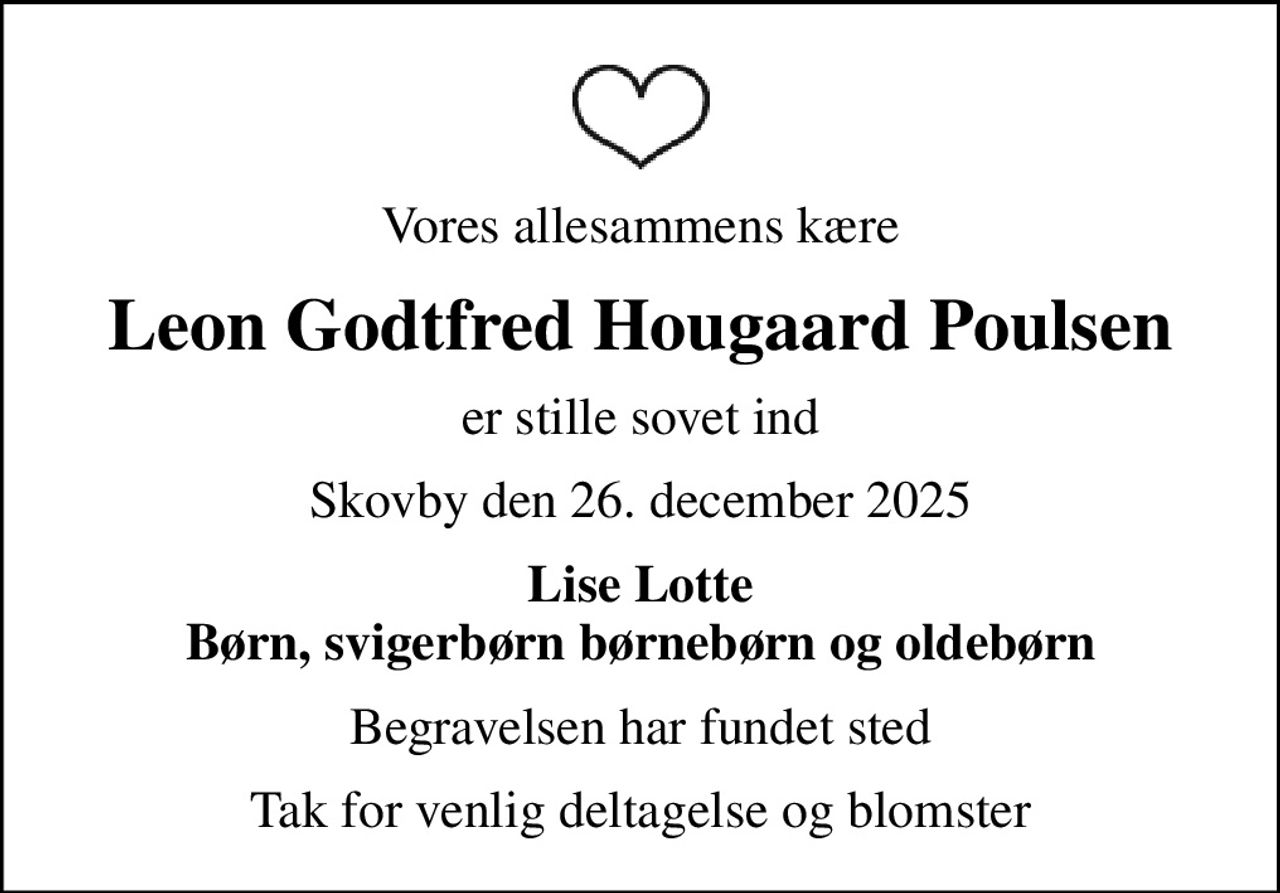 Vores allesammens kære
Leon Godtfred Hougaard Poulsen
er stille sovet ind
Skovby den 26. december 2025
Lise Lotte Børn, svigerbørn børnebørn og oldebørn
Begravelsen har fundet sted
Tak for venlig deltagelse og blomster