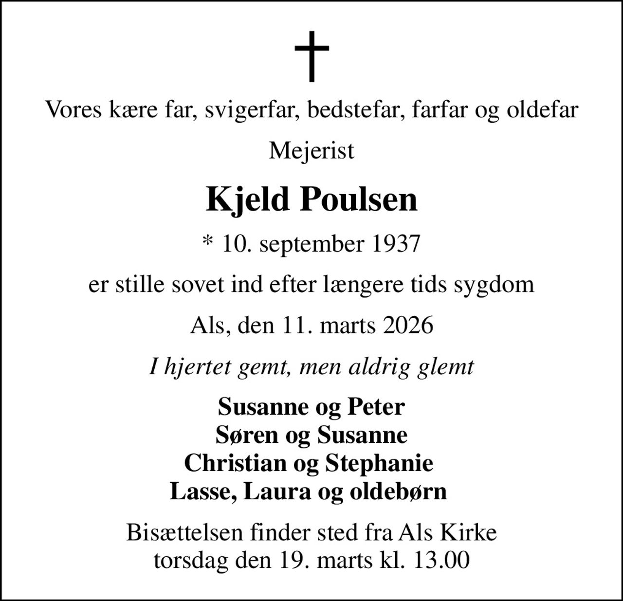 Vores kære far, svigerfar, bedstefar, farfar og oldefar
Mejerist
Kjeld Poulsen
* 10. september 1937
er stille sovet ind efter længere tids sygdom
Als, den 11. marts 2026
I hjertet gemt, men aldrig glemt
Susanne og Peter Søren og Susanne Christian og Stephanie  Lasse, Laura og oldebørn 
Bisættelsen finder sted fra Als Kirke  torsdag den 19. marts kl. 13.00