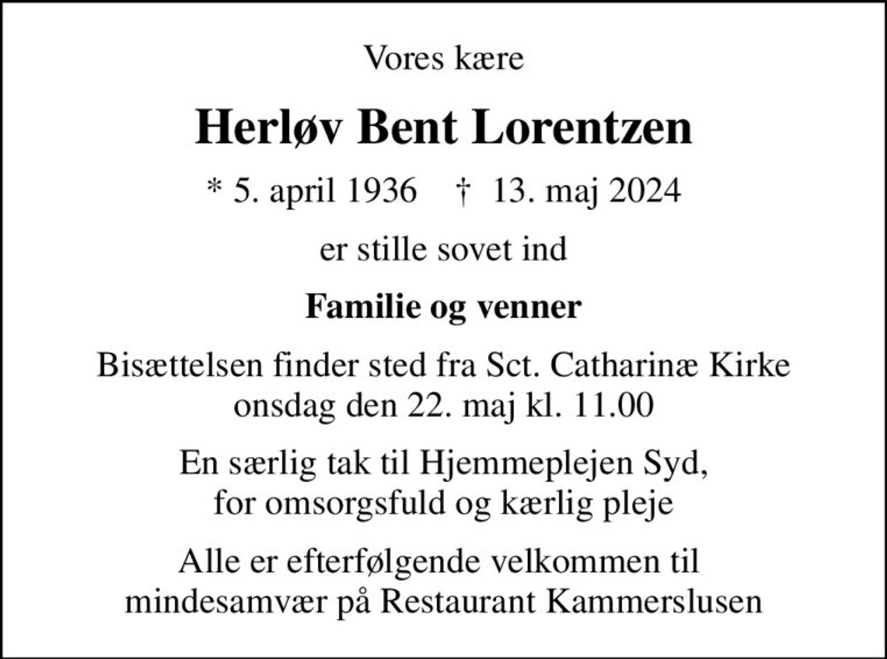 Vores kære
Herløv Bent Lorentzen
* 5. april 1936    ✝ 13. maj 2024
er stille sovet ind
Familie og venner
Bisættelsen finder sted fra Sct. Catharinæ Kirke  onsdag den 22. maj kl. 11.00 
En særlig tak til Hjemmeplejen Syd, for omsorgsfuld og kærlig pleje
Alle er efterfølgende velkommen til  mindesamvær på Restaurant Kammerslusen