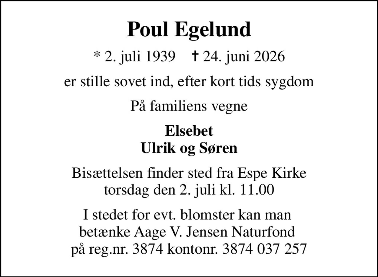 Poul Egelund
* 2. juli 1939    ✝ 24. juni 2026
er stille sovet ind, efter kort tids sygdom
På familiens vegne
Elsebet Ulrik og Søren
Bisættelsen finder sted fra Espe Kirke  torsdag den 2. juli kl. 11.00 
I stedet for evt. blomster kan man  betænke Aage V. Jensen Naturfond  på reg.nr. 3874 kontonr. 3874 037 257