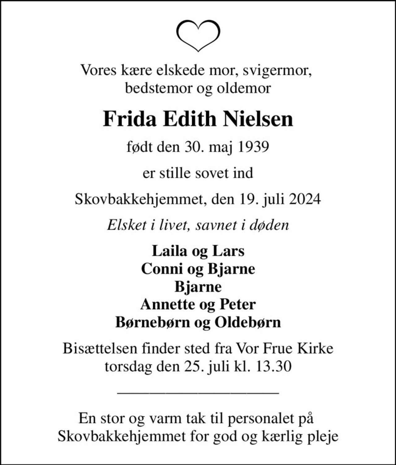 Vores kære elskede mor, svigermor,  bedstemor og oldemor
Frida Edith Nielsen
født den 30. maj 1939
er stille sovet ind
Skovbakkehjemmet, den 19. juli 2024
Elsket i livet, savnet i døden
Laila og Lars Conni og Bjarne Bjarne Annette og Peter Børnebørn og Oldebørn
Bisættelsen finder sted fra Vor Frue Kirke  torsdag den 25. juli kl. 13.30 
En stor og varm tak til personalet på  Skovbakkehjemmet for god og kærlig pleje