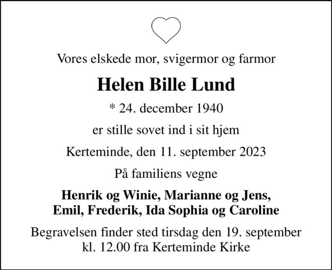 Vores elskede mor, svigermor og farmor
Helen Bille Lund
* 24. december 1940
er stille sovet ind i sit hjem
Kerteminde, den 11. september 2023
På familiens vegne
Henrik og Winie, Marianne og Jens, Emil, Frederik, Ida Sophia og Caroline
Begravelsen finder sted tirsdag den 19. september kl. 12.00 fra Kerteminde Kirke