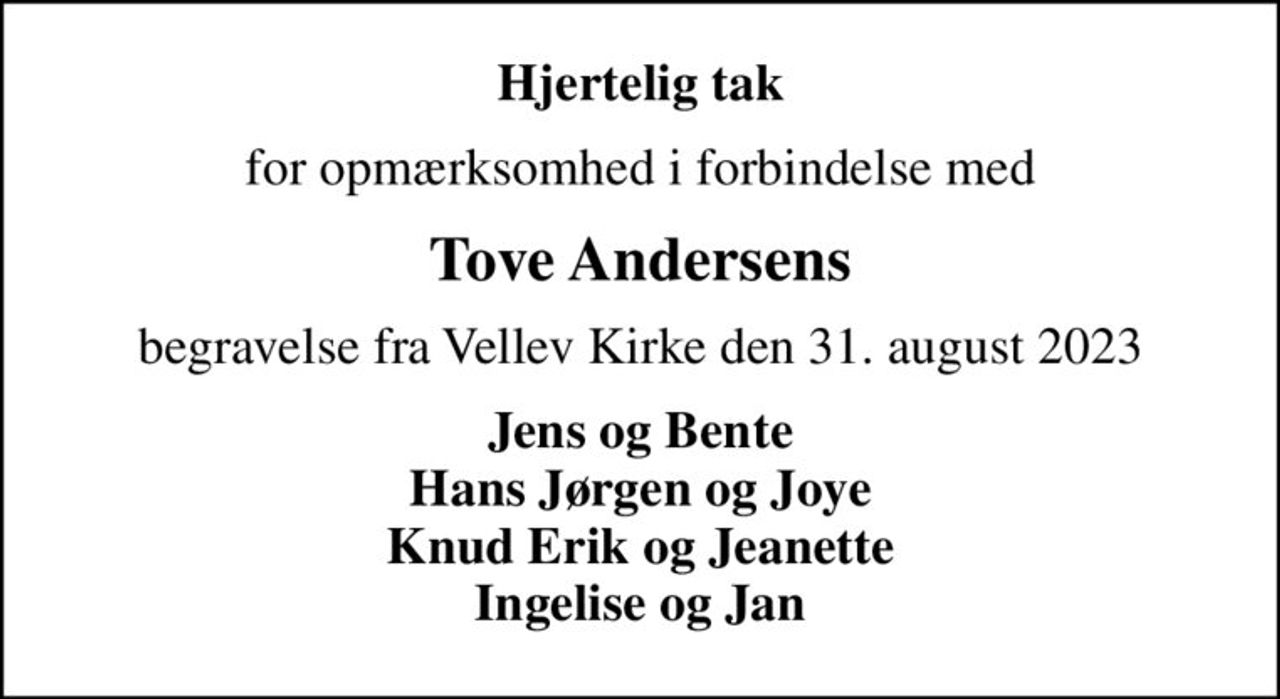 Hjertelig tak
for opmærksomhed i forbindelse med
Tove Andersens
begravelse fra Vellev Kirke den 31. august 2023
Jens og Bente Hans Jørgen og Joye Knud Erik og Jeanette Ingelise og Jan