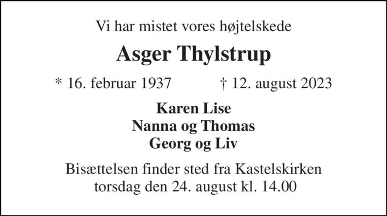 Vi har mistet vores højtelskede 
Asger Thylstrup 
★​ 16. februar 1937​            ✝​ 12. august 2023 
Karen Lise Nanna og Thomas Georg og Liv 
Bisættelsen​ finder sted fra Kastelskirken  torsdag den 24. august​ kl. 14.00