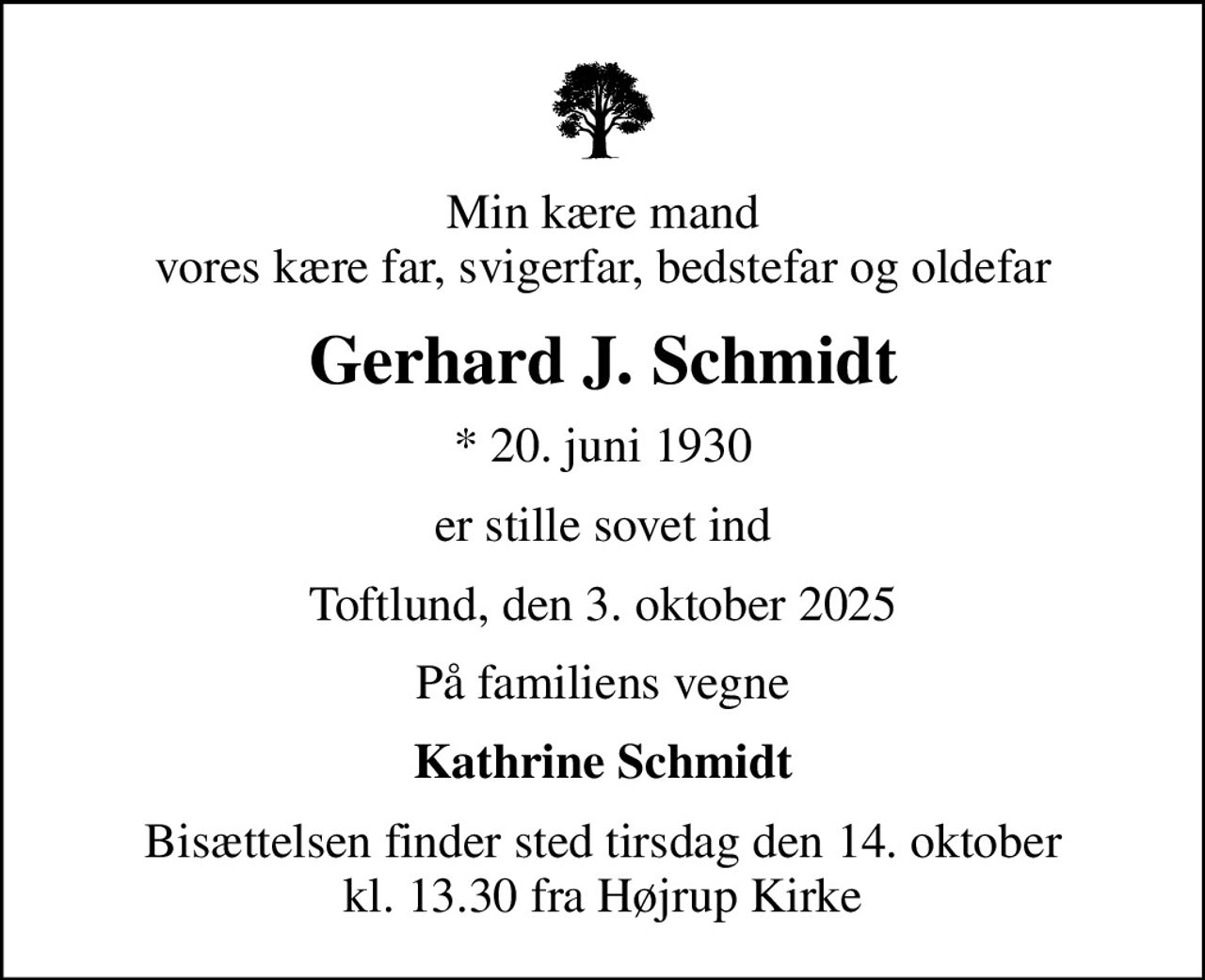 Min kære mand vores kære far, svigerfar, bedstefar og oldefar
Gerhard J. Schmidt
* 20. juni 1930
er stille sovet ind
Toftlund, den 3. oktober 2025
På familiens vegne
Kathrine Schmidt
Bisættelsen finder sted tirsdag den 14. oktober kl. 13.30 fra Højrup Kirke