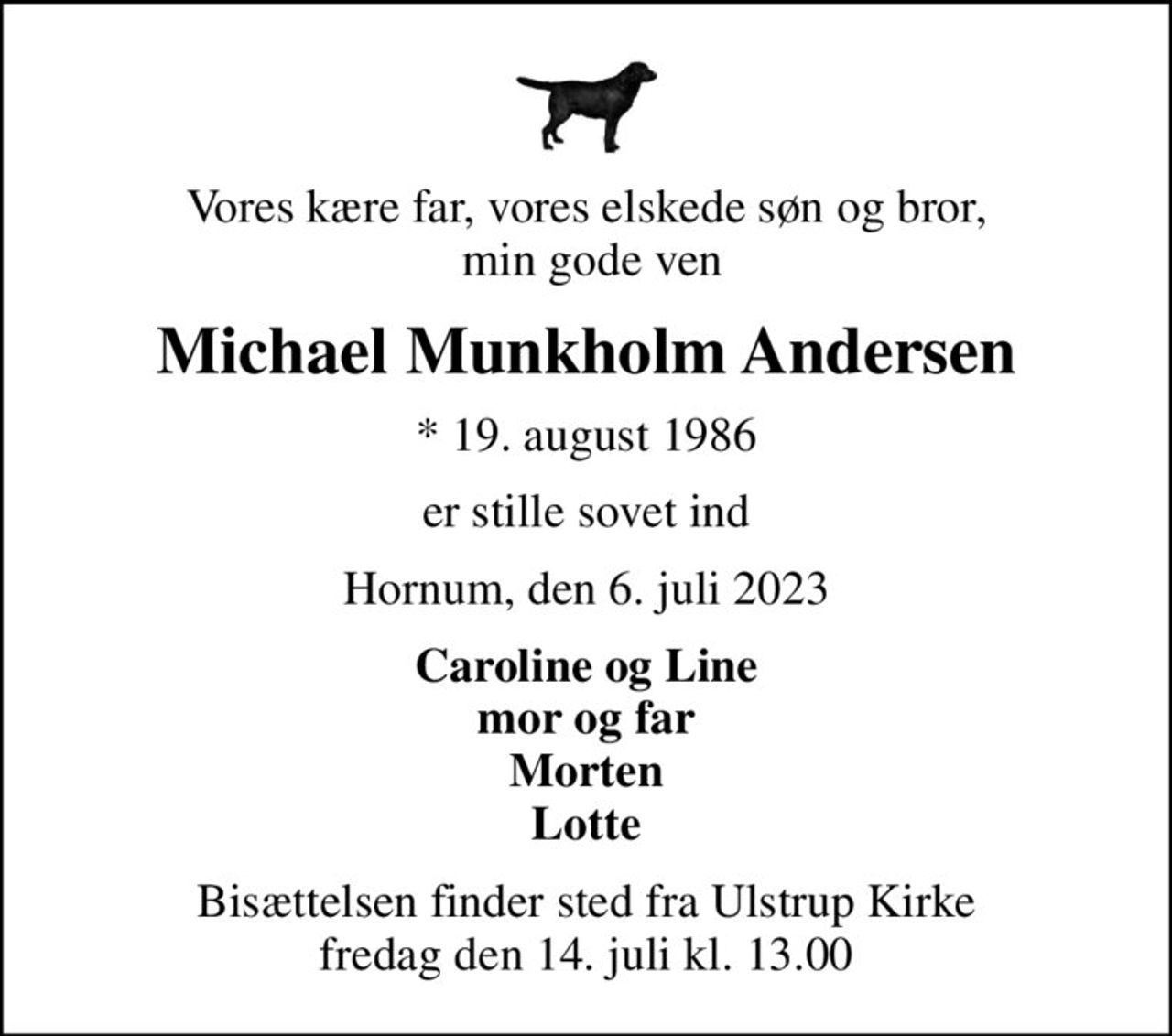 Vores kære far, vores elskede søn og bror,  min gode ven
Michael Munkholm Andersen
* 19. august 1986
er stille sovet ind
Hornum, den 6. juli 2023
Caroline og Line mor og far Morten Lotte
Bisættelsen finder sted fra Ulstrup Kirke  fredag den 14. juli kl. 13.00