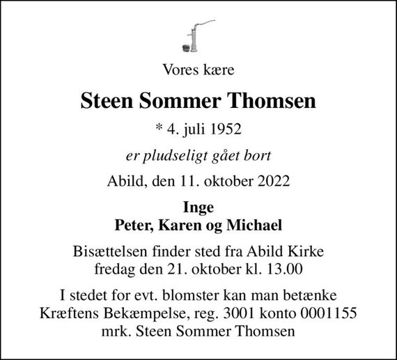 Vores kære
Steen Sommer Thomsen
* 4. juli 1952
er pludseligt gået bort
Abild, den 11. oktober 2022
Inge Peter, Karen og Michael
Bisættelsen finder sted fra Abild Kirke  fredag den 21. oktober kl. 13.00 
I stedet for evt. blomster kan man betænke
					Kræftens Bekæmpelse reg.3001konto0001155mrk. Steen Sommer
					Thomsen