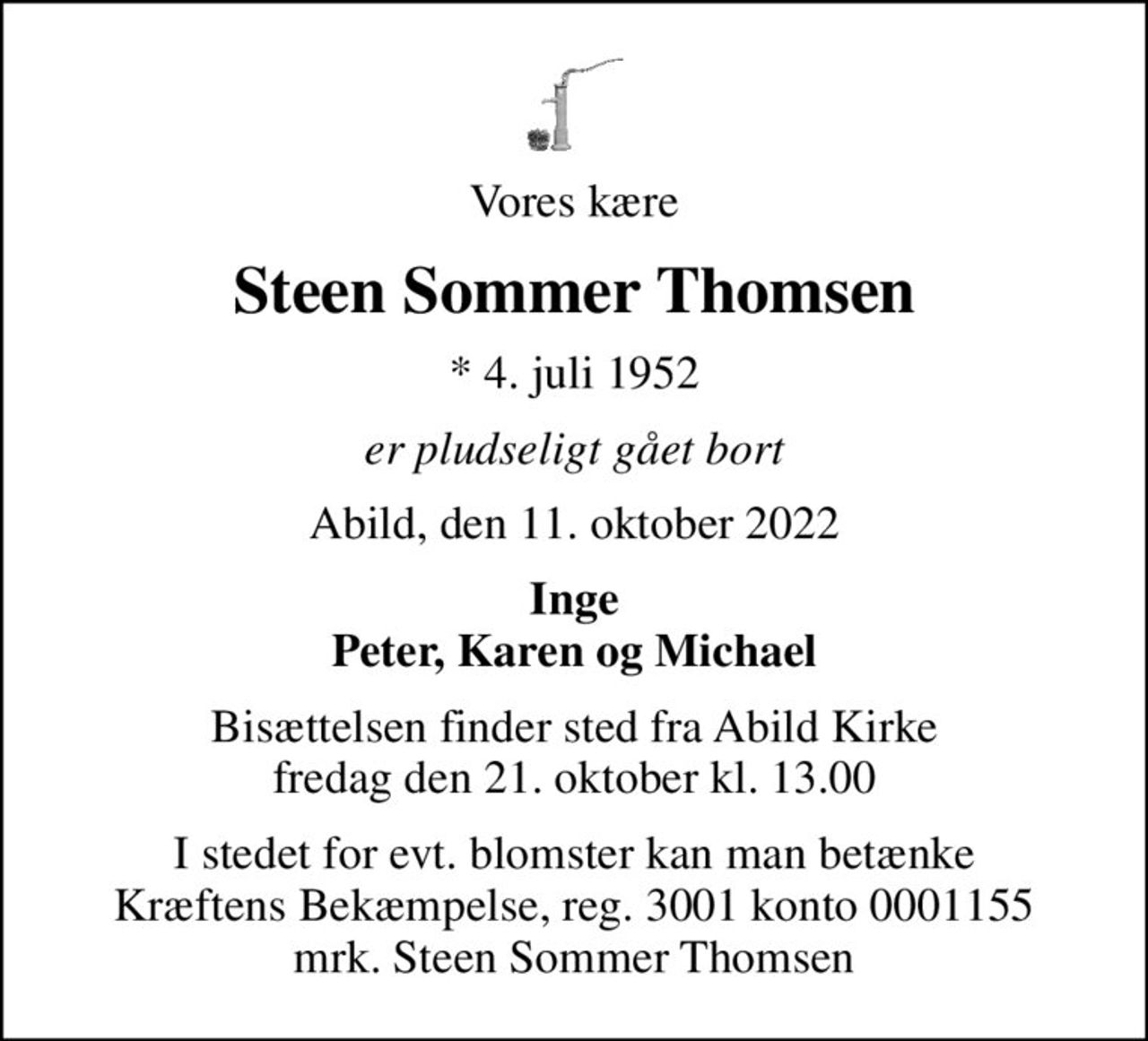 Vores kære
Steen Sommer Thomsen
* 4. juli 1952
er pludseligt gået bort
Abild, den 11. oktober 2022
Inge Peter, Karen og Michael
Bisættelsen finder sted fra Abild Kirke  fredag den 21. oktober kl. 13.00 
I stedet for evt. blomster kan man betænke
					Kræftens Bekæmpelse reg.3001konto0001155mrk. Steen Sommer
					Thomsen