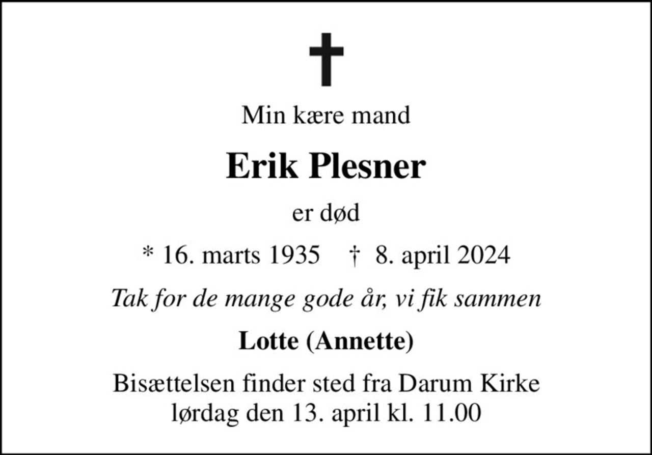 Min kære mand
Erik Plesner
er død
* 16. marts 1935    ✝ 8. april 2024
Tak for de mange gode år, vi fik sammen
Lotte (Annette)
Bisættelsen finder sted fra Darum Kirke  lørdag den 13. april kl. 11.00