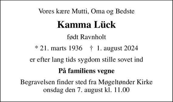 Vores kære Mutti, Oma og Bedste
Kamma Lück
født Ravnholt
* 21. marts 1936    &#x271d; 1. august 2024
er efter lang tids sygdom stille sovet ind
På familiens vegne
Begravelsen finder sted fra Møgeltønder Kirke  onsdag den 7. august kl. 11.00