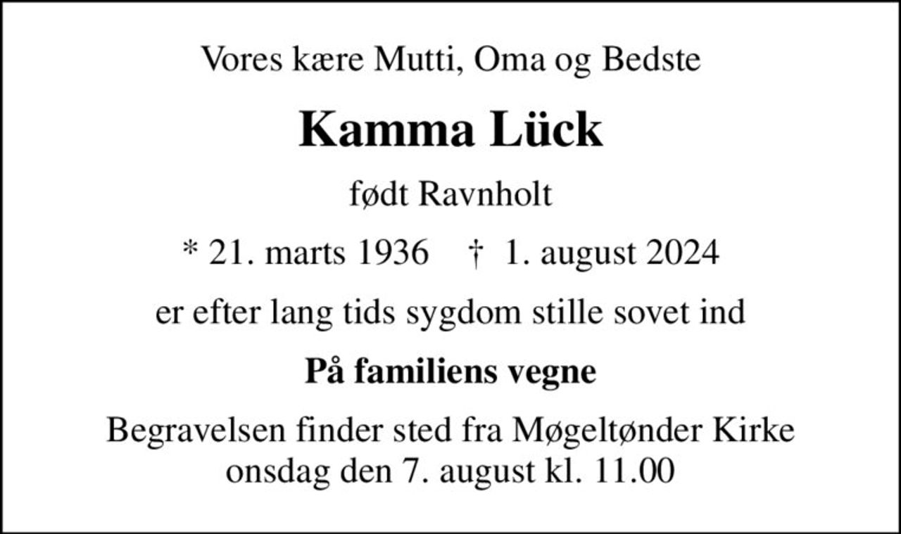 Vores kære Mutti, Oma og Bedste
Kamma Lück
født Ravnholt
* 21. marts 1936    ✝ 1. august 2024
er efter lang tids sygdom stille sovet ind
På familiens vegne
Begravelsen finder sted fra Møgeltønder Kirke  onsdag den 7. august kl. 11.00