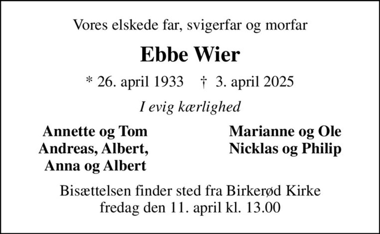 Vores elskede far, svigerfar og morfar
Ebbe Wier
* 26. april 1933    ✝ 3. april 2025
I evig kærlighed
Annette og Tom
Marianne og Ole
Andreas, Albert, 
Nicklas og Philip
Anna og Albert
Bisættelsen finder sted fra Birkerød Kirke  fredag den 11. april kl. 13.00