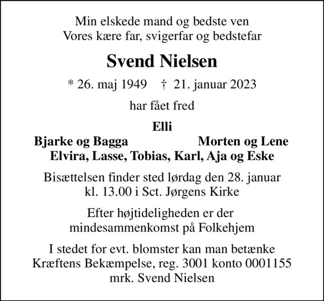 Min elskede mand og bedste ven Vores kære far, svigerfar og bedstefar
Svend Nielsen
* 26. maj 1949    ✝ 21. januar 2023
har fået fred
Elli
Bjarke og Bagga
Morten og Lene
Bisættelsen finder sted lørdag den 28. januar kl. 13.00 i Sct. Jørgens Kirke
Efter højtideligheden er der  mindesammenkomst på Folkehjem
I stedet for evt. blomster kan man betænke
					Kræftens Bekæmpelse reg.3001konto0001155mrk. Svend
					Nielsen