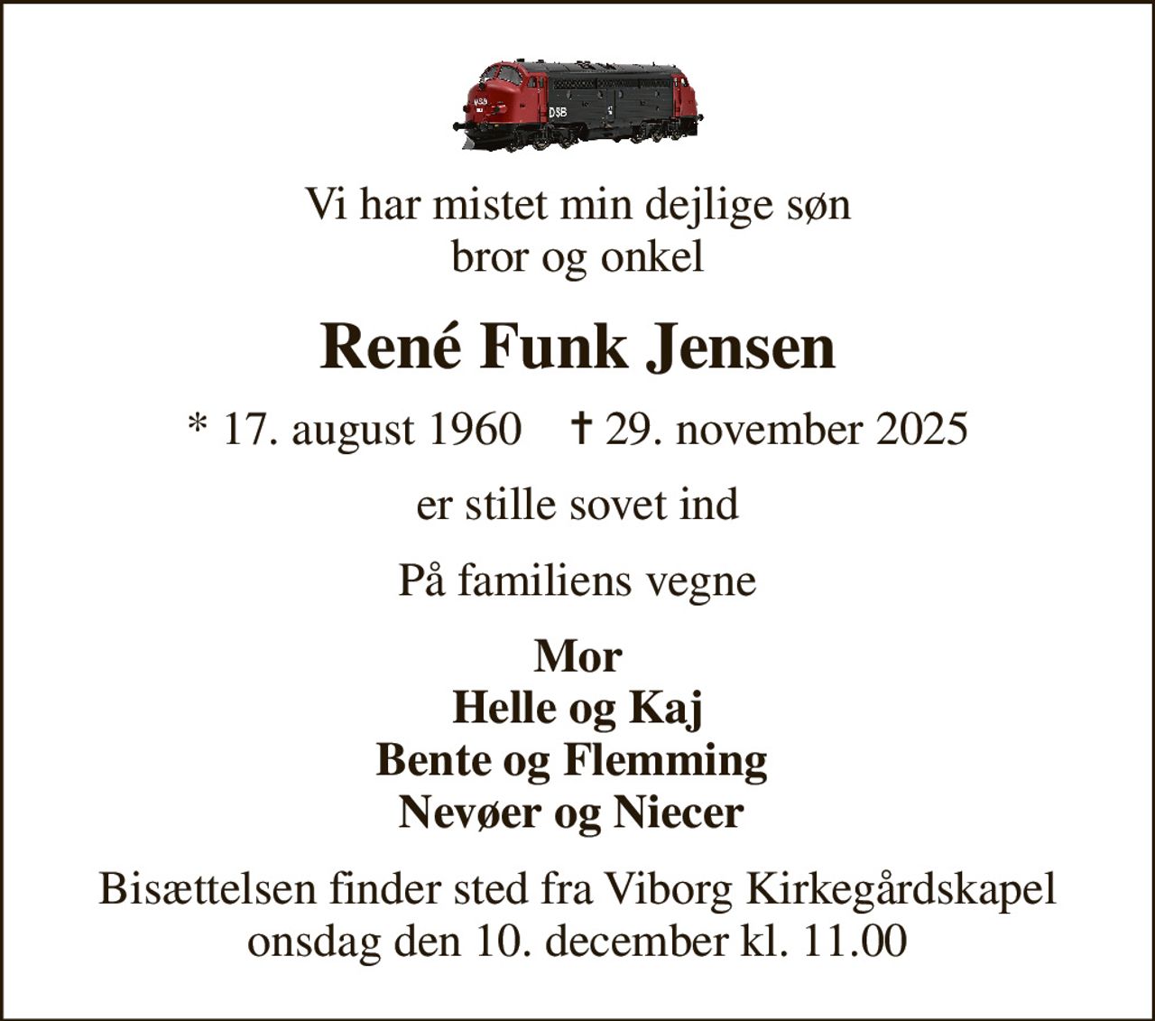 Vi har mistet min dejlige søn bror og onkel
René Funk Jensen
* 17. august 1960    ✝ 29. november 2025
er stille sovet ind
På familiens vegne
Mor Helle og Kaj Bente og Flemming  Nevøer og Niecer 
Bisættelsen finder sted fra Viborg Kirkegårdskapel  onsdag den 10. december kl. 11.00
