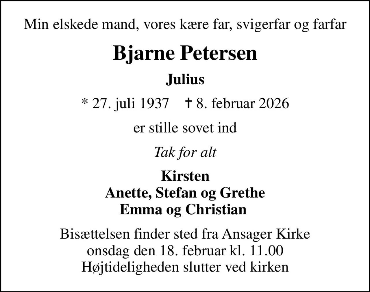 Min elskede mand, vores kære far, svigerfar og farfar
Bjarne Petersen
Julius
* 27. juli 1937    ✝ 8. februar 2026
er stille sovet ind
Tak for alt
Kirsten Anette, Stefan og Grethe Emma og Christian 
Bisættelsen finder sted fra Ansager Kirke  onsdag den 18. februar kl. 11.00  Højtideligheden slutter ved kirken