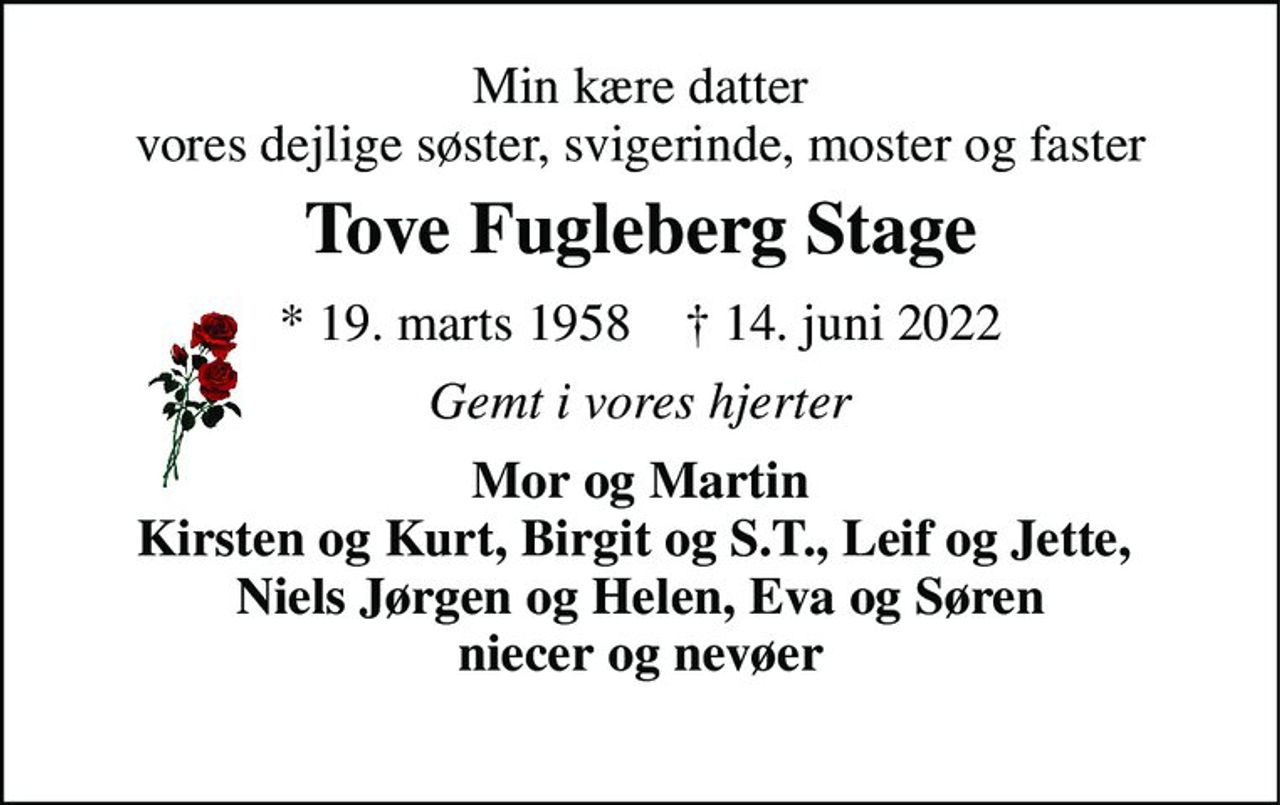 Min kære datter vores dejlige søster, svigerinde, moster og faster 
Tove Fugleberg Stage 
* 19. marts 1958    † 14. juni 2022 
Gemt i vores hjerter 
Mor og Martin Kirsten og Kurt, Birgit og S.T., Leif og Jette,  Niels Jørgen og Helen, Eva og Søren niecer og nevøer