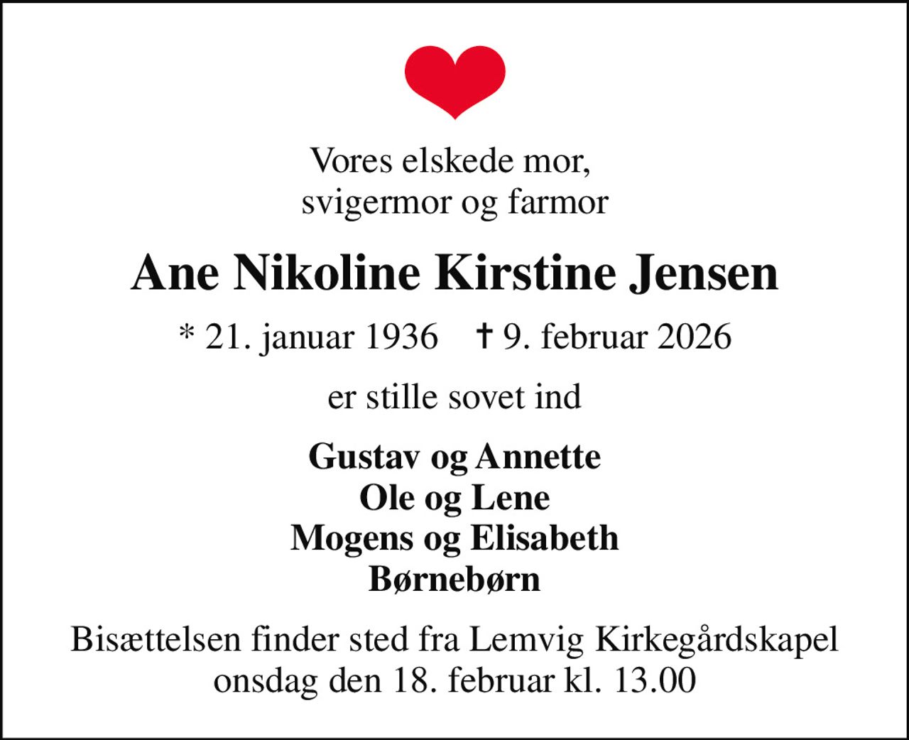 Vores elskede mor,  svigermor og farmor
Ane Nikoline Kirstine Jensen
* 21. januar 1936    ✝ 9. februar 2026
er stille sovet ind
Gustav og Annette Ole og Lene Mogens og Elisabeth Børnebørn
Bisættelsen finder sted fra Lemvig Kirkegårdskapel  onsdag den 18. februar kl. 13.00