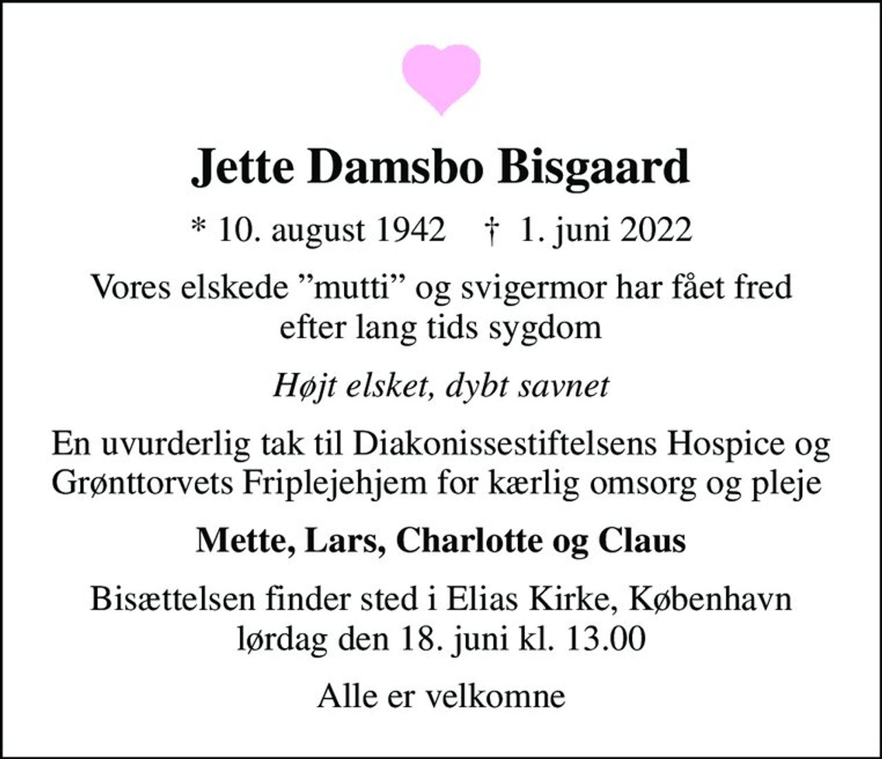 Jette Damsbo Bisgaard
* 10. august 1942    ✝ 1. juni 2022
Vores elskede mutti og svigermor har fået fred efter lang tids sygdom
Højt elsket, dybt savnet
En uvurderlig tak til Diakonissestiftelsens Hospice og Grønttorvets Friplejehjem for kærlig omsorg og pleje 
Mette, Lars, Charlotte og Claus
Bisættelsen finder sted i Elias Kirke, København  lørdag den 18. juni kl. 13.00 
Alle er velkomne