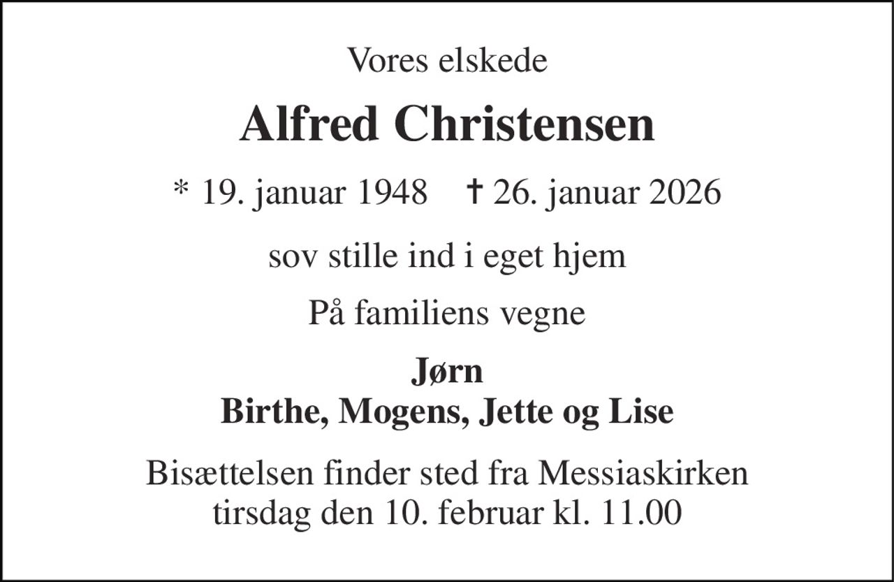 Vores elskede 
Alfred Christensen 
* 19. januar 1948    ✝ 26. januar 2026 
sov stille ind i eget hjem 
På familiens vegne 
Jørn Birthe, Mogens, Jette og Lise 
Bisættelsen finder sted fra Messiaskirken tirsdag den 10. februar kl. 11.00