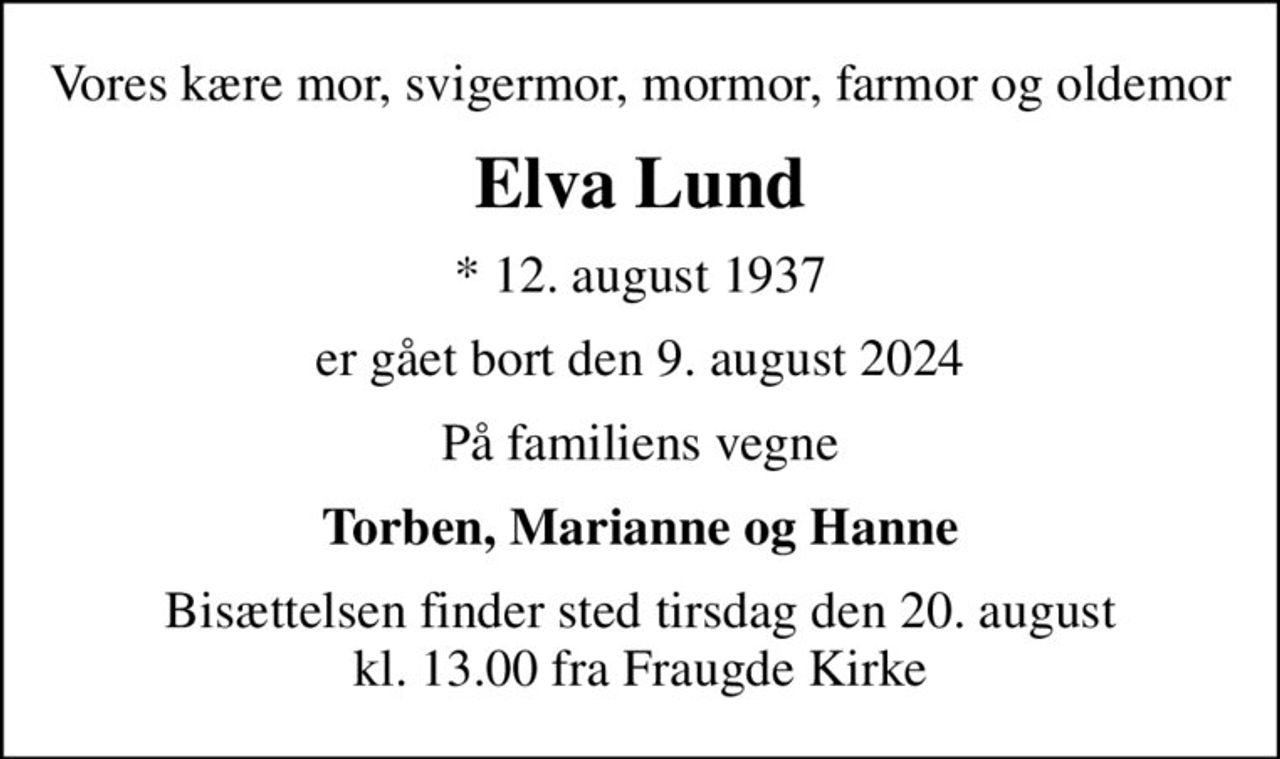 Vores kære mor, svigermor, mormor, farmor og oldemor
Elva Lund
* 12. august 1937
er gået bort den 9. august 2024
På familiens vegne
Torben, Marianne og Hanne
Bisættelsen finder sted tirsdag den 20. august kl. 13.00 fra Fraugde Kirke
