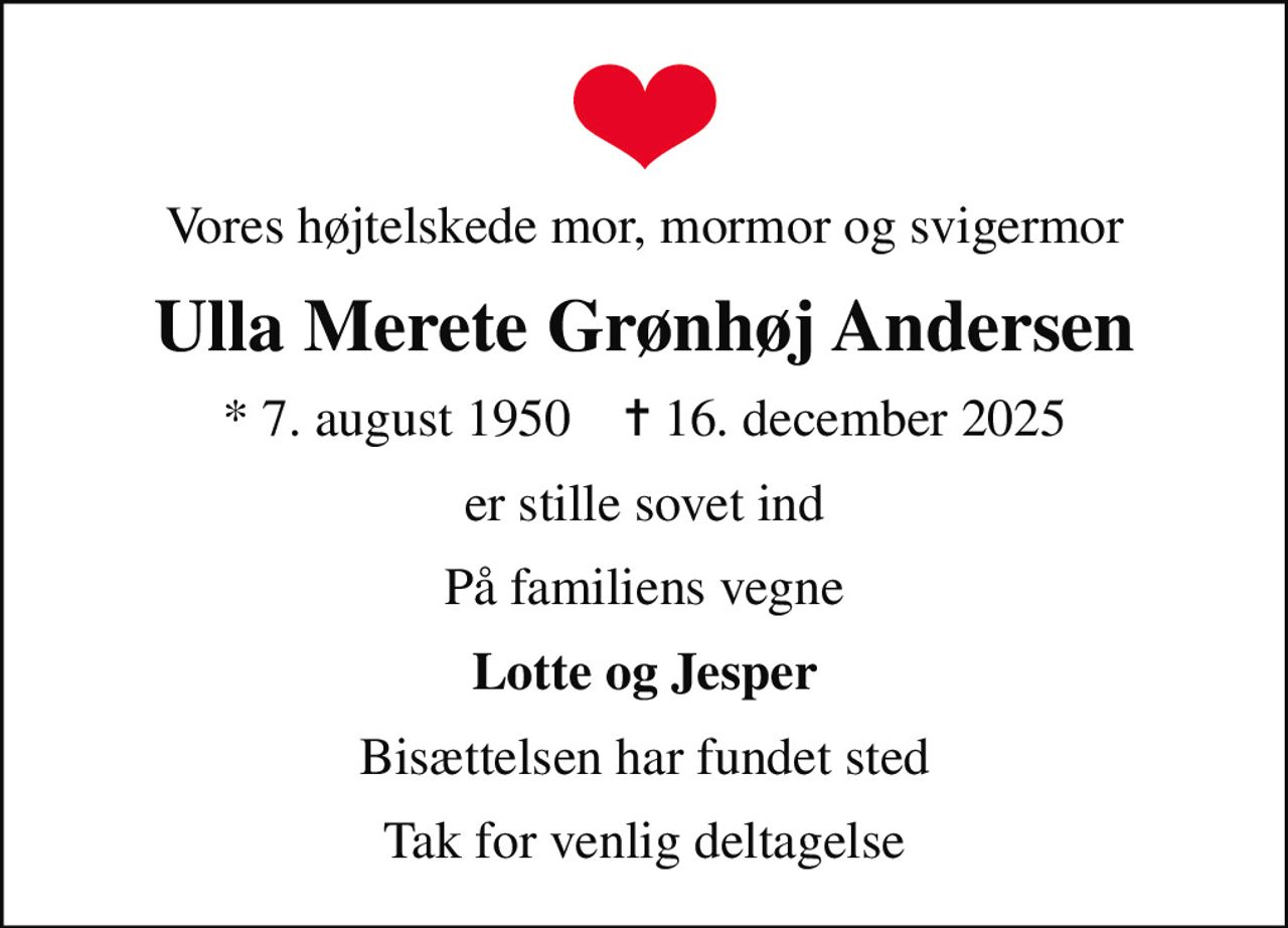 Vores højtelskede mor, mormor og svigermor
Ulla Merete Grønhøj Andersen
* 7. august 1950    ✝ 16. december 2025
er stille sovet ind
På familiens vegne
Lotte og Jesper
Bisættelsen har fundet sted
Tak for venlig deltagelse