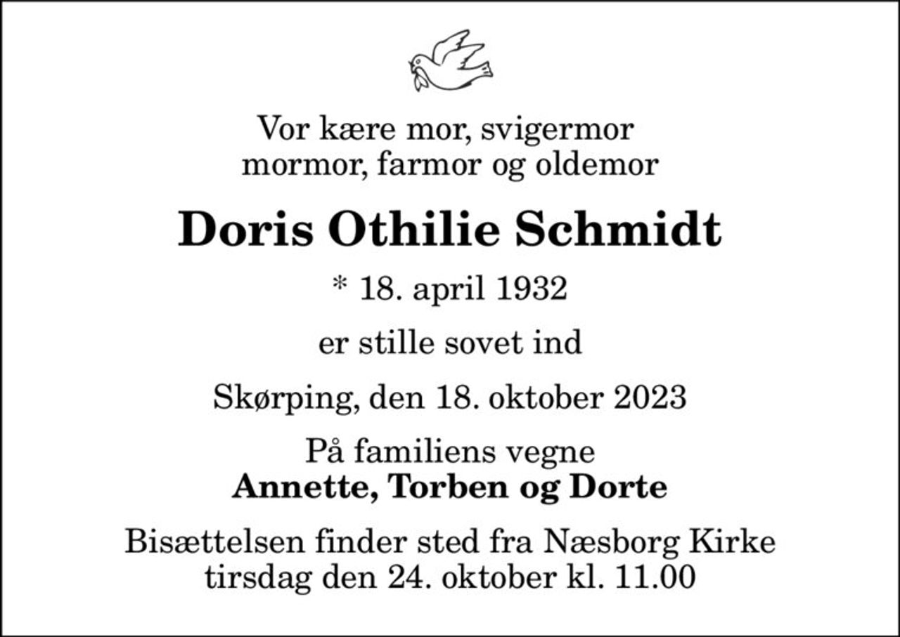 Vor kære mor, svigermor  mormor, farmor og oldemor
Doris Othilie Schmidt
* 18. april 1932
er stille sovet ind
Skørping, den 18. oktober 2023
På familiens vegne
Annette, Torben og Dorte
Bisættelsen har fundet sted