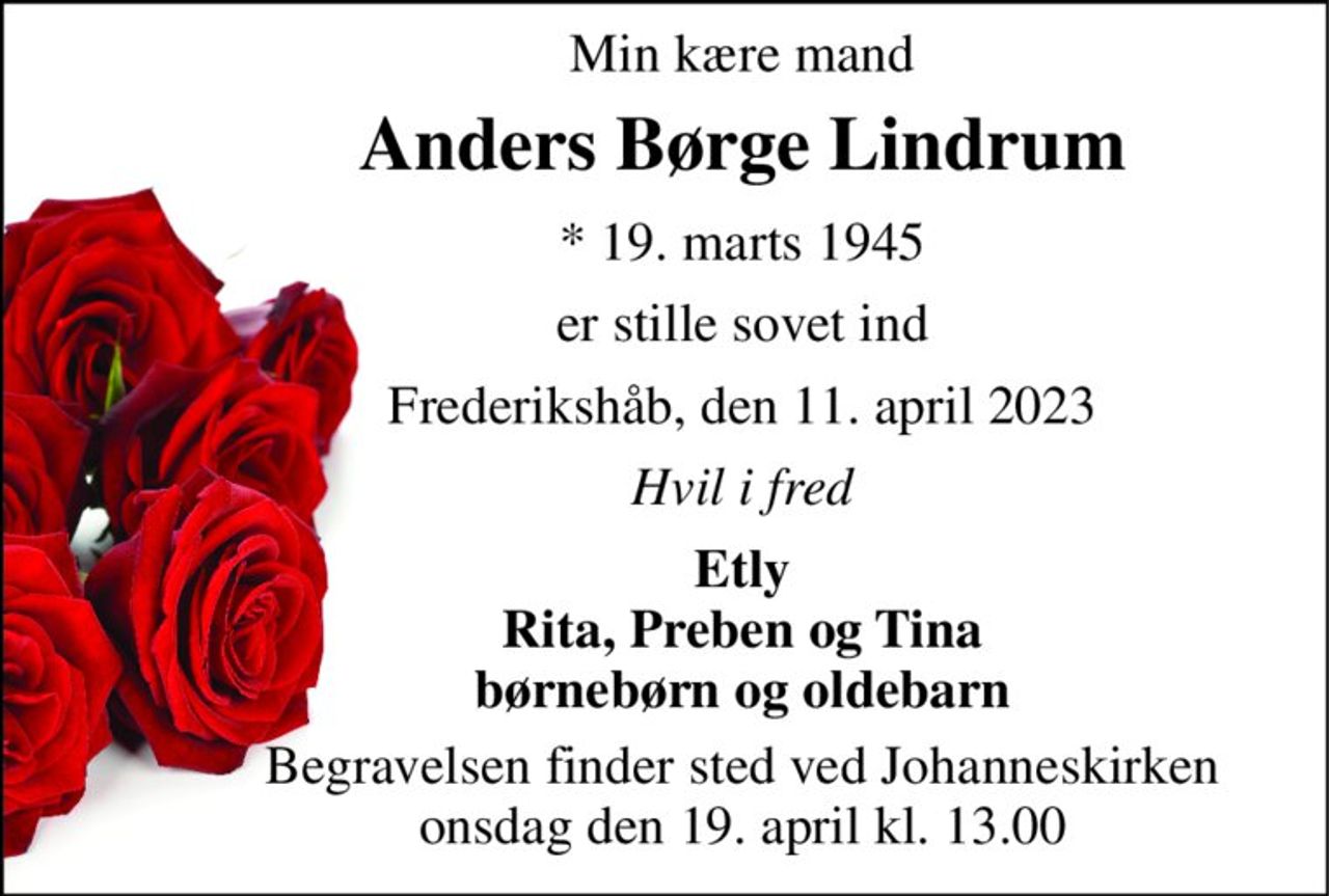 Min kære mand 
Anders Børge Lindrum 
* 19. marts 1945 
er stille sovet ind 
Frederikshåb, den 11. april 2023 
Hvil i fred 
Etly Rita, Preben og Tina børnebørn og oldebarn 
Begravelsen finder sted ved Johanneskirken onsdag den 19. april kl. 13.00