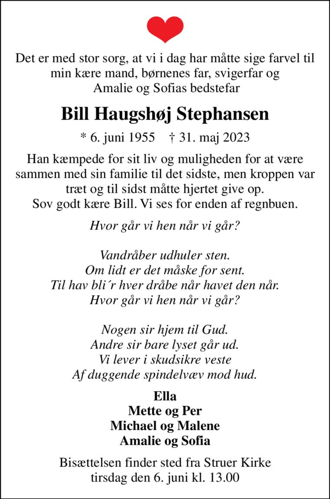 Det er med stor sorg, at vi i dag har måtte sige farvel til min kære mand, børnenes far, svigerfar og  Amalie og Sofias bedstefar
Bill Haugshøj Stephansen
* 6. juni 1955    ✝ 31. maj 2023
Han kæmpede for sit liv og muligheden for at være sammen med sin familie til det sidste, men kroppen var træt og til sidst måtte hjertet give op. Sov godt kære Bill. Vi ses for enden af regnbuen.
Hvor går vi hen når vi går?  Vandråber udhuler sten. Om lidt er det måske for sent. Til hav bli´r hver dråbe når havet den når. Hvor går vi hen når vi går?  Nogen sir hjem til Gud. Andre sir bare lyset går ud. Vi lever i skudsikre veste Af duggende spindelvæv mod hud.
Ella Mette og Per Michael og Malene Amalie og Sofia
Bisættelsen finder sted fra Struer Kirke  tirsdag den 6. juni kl. 13.00