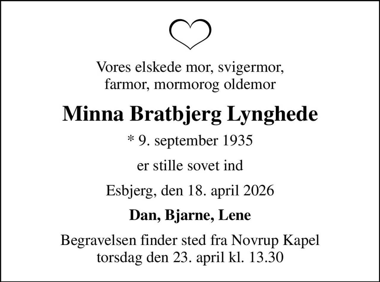 Vores elskede mor, svigermor, farmor, mormorog oldemor
Minna Bratbjerg Lynghede
* 9. september 1935
er stille sovet ind
Esbjerg, den 18. april 2026
Dan, Bjarne, Lene
Begravelsen finder sted fra Novrup Kapel  torsdag den 23. april kl. 13.30