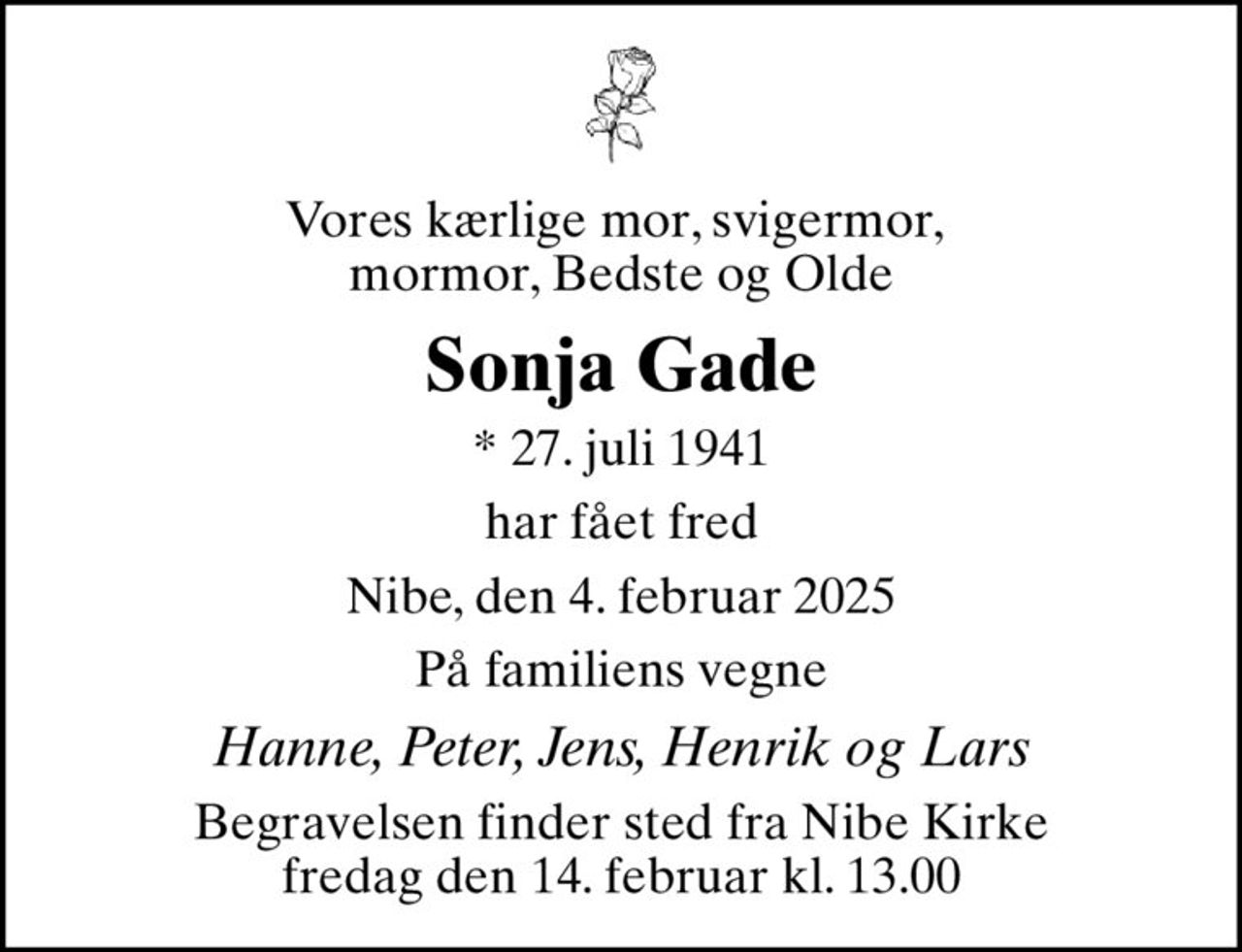 Vores kærlige mor, svigermor,  mormor, Bedste og Olde
Sonja Gade
* 27. juli 1941
har fået fred
Nibe, den 4. februar 2025
På familiens vegne
Hanne, Peter, Jens, Henrik og Lars
Begravelsen finder sted fra Nibe Kirke  fredag den 14. februar kl. 13.00
