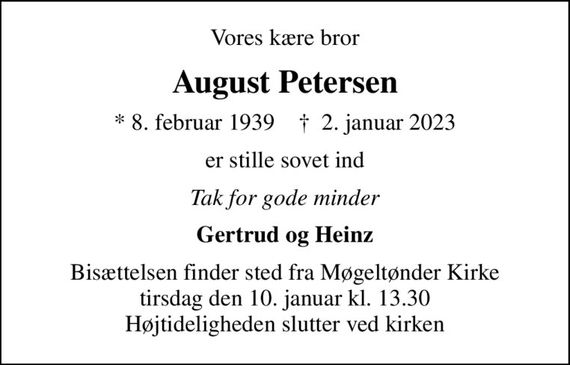 Vores kære bror
August Petersen
* 8. februar 1939    &#x271d; 2. januar 2023
er stille sovet ind
Tak for gode minder
Gertrud og Heinz
Bisættelsen finder sted fra Møgeltønder Kirke  tirsdag den 10. januar kl. 13.30  Højtideligheden slutter ved kirken