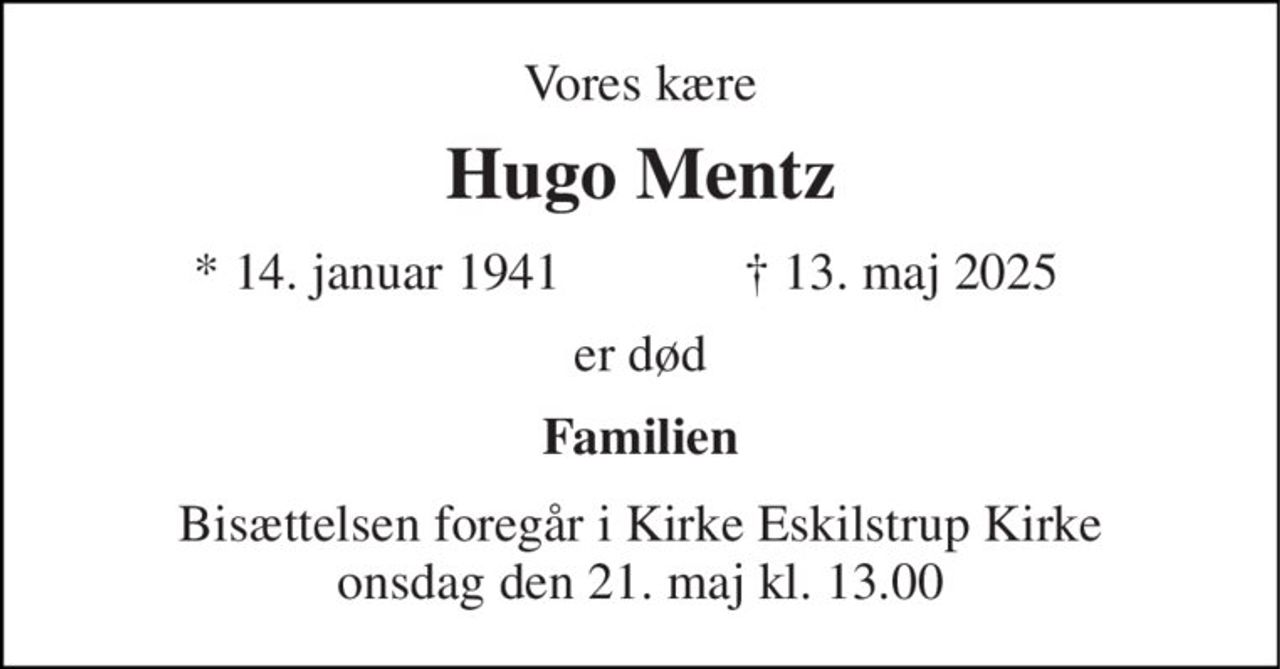 Vores kære 
Hugo Mentz 
* 14. januar 1941 
† 13. maj 2025 
er død 
Familien 
Bisættelsen​ foregår i Kirke Eskilstrup Kirke​ onsdag den 21. maj​ kl. 13.00