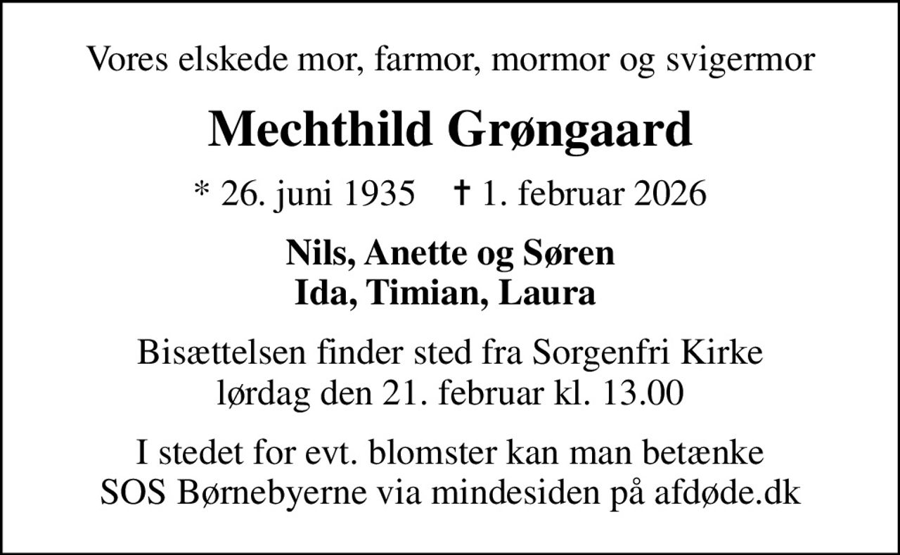 Vores elskede mor, farmor, mormor og svigermor
Mechthild Grøngaard
* 26. juni 1935    ✝ 1. februar 2026
Nils, Anette og Søren Ida, Timian, Laura 
Bisættelsen finder sted fra Sorgenfri Kirke  lørdag den 21. februar kl. 13.00 
I stedet for evt. blomster kan man betænke
					SOS Børnebyerne via mindesiden på afdøde.dk