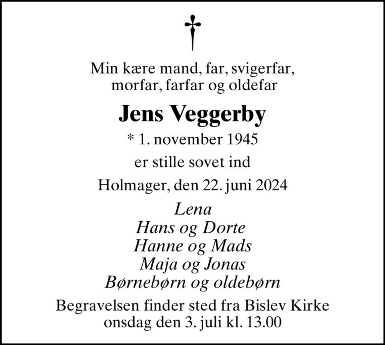 Min kære mand, far, svigerfar,  morfar, farfar og oldefar
Jens Veggerby
* 1. november 1945
er stille sovet ind
Holmager, den 22. juni 2024
Lena Hans og Dorte  Hanne og Mads Maja og Jonas Børnebørn og oldebørn
Begravelsen finder sted fra Bislev Kirke  onsdag den 3. juli kl. 13.00