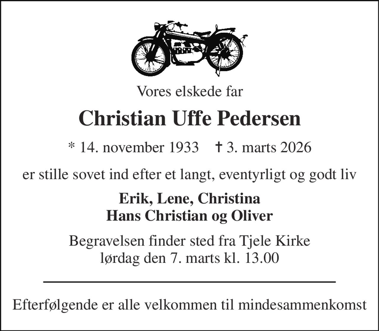 Vores elskede far 
Christian Uffe Pedersen 
* 14. november 1933    ✝ 3. marts 2026 
er stille sovet ind efter et langt, eventyrligt og godt liv 
Erik, Lene, Christina Hans Christian og Oliver 
Begravelsen finder sted fra Tjele Kirke lørdag den 7. marts kl. 13.00 
Efterfølgende er alle velkommen til mindesammenkomst