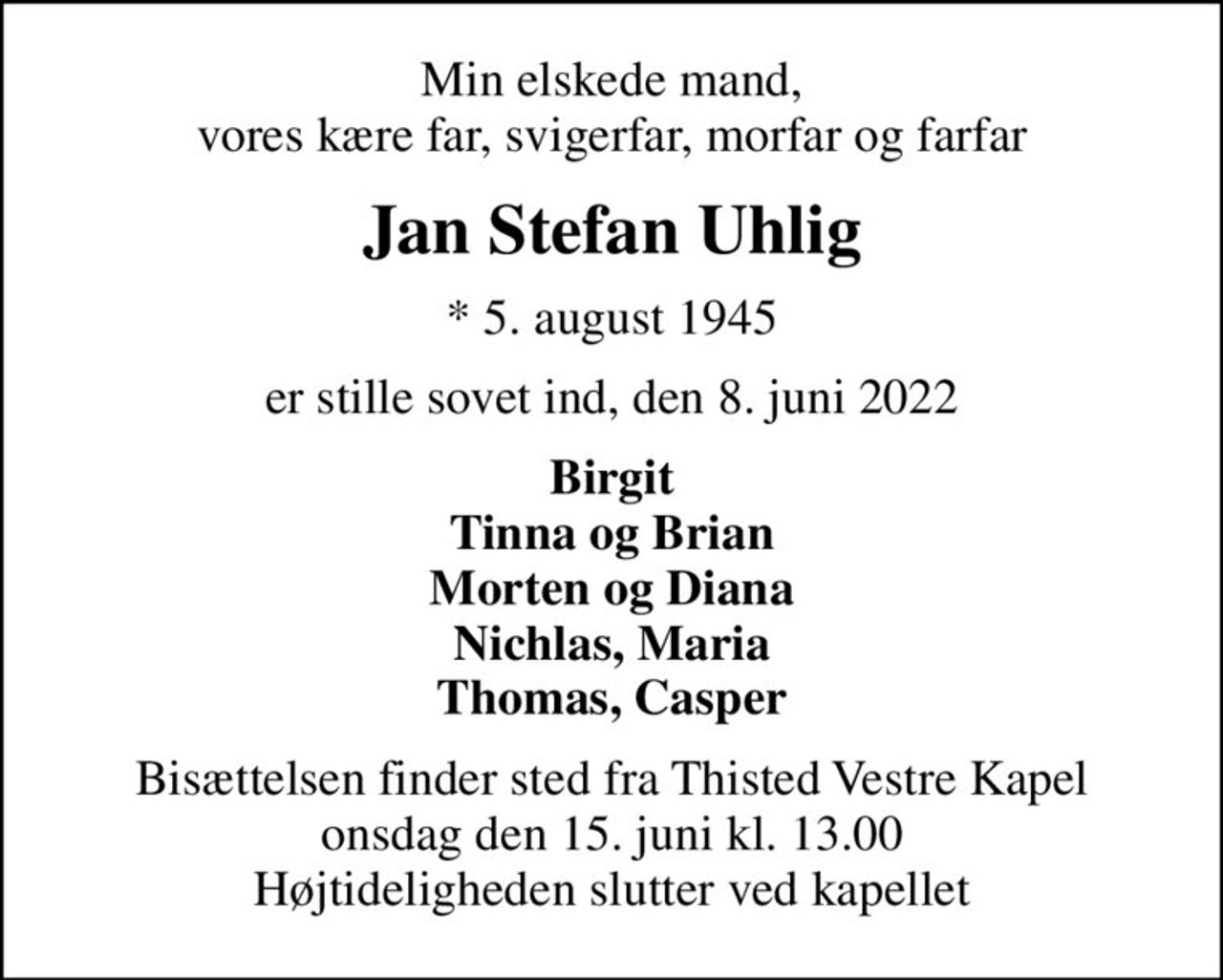 Min elskede mand, vores kære far, svigerfar, morfar og farfar
Jan Stefan Uhlig
* 5. august 1945
er stille sovet ind, den 8. juni 2022
Birgit Tinna og Brian Morten og Diana Nichlas, Maria Thomas, Casper
Bisættelsen finder sted fra Thisted Vestre Kapel  onsdag den 15. juni kl. 13.00  Højtideligheden slutter ved kapellet