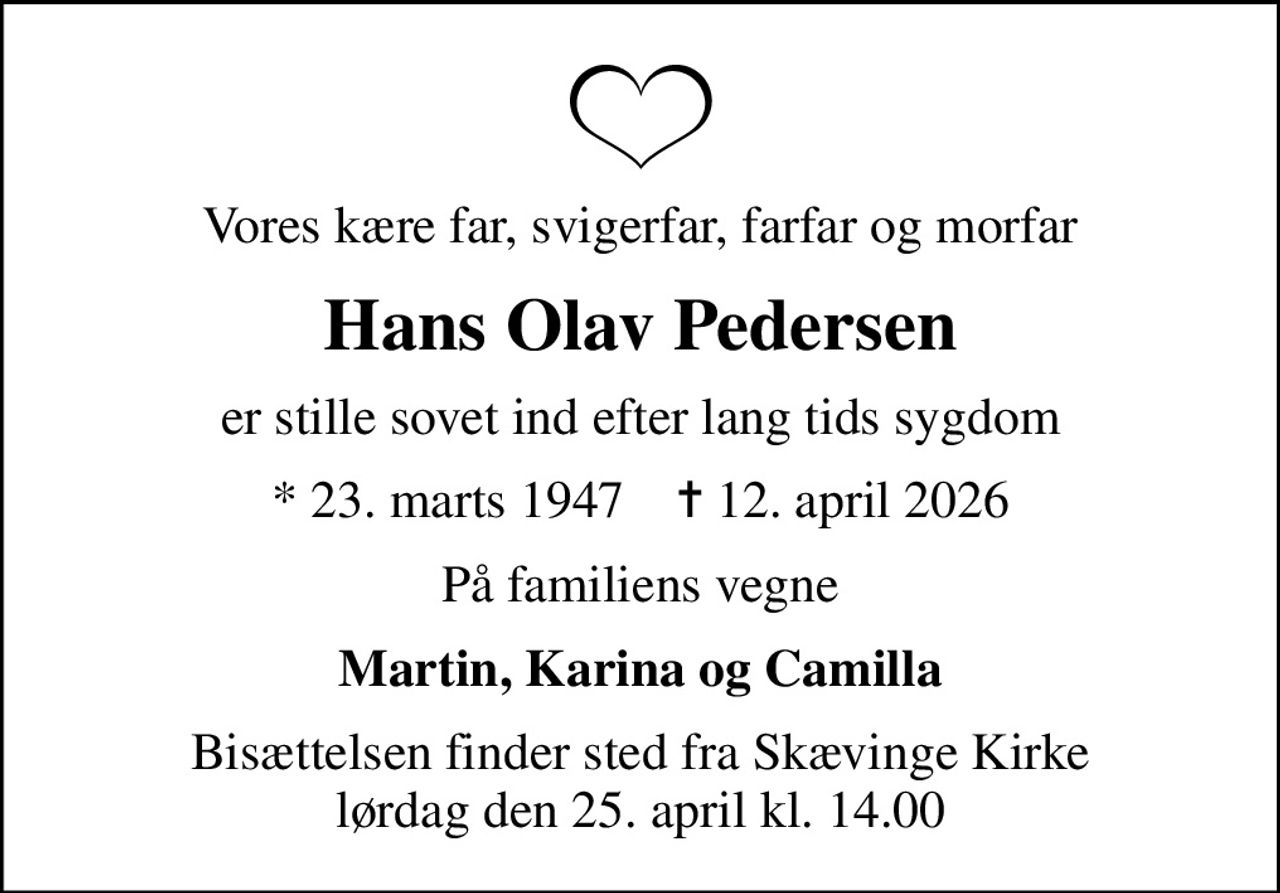 Vores kære far, svigerfar, farfar og morfar
Hans Olav Pedersen
er stille sovet ind efter lang tids sygdom
* 23. marts 1947    ✝ 12. april 2026
På familiens vegne
Martin, Karina og Camilla
Bisættelsen finder sted fra Skævinge Kirke  lørdag den 25. april kl. 14.00